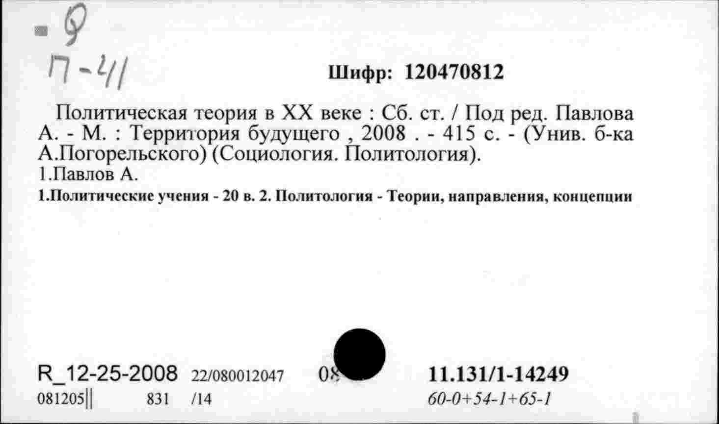 ﻿Шифр: 120470812
Политическая теория в XX веке : Сб. ст. / Под ред. Павлова А. - М. : Территория будущего , 2008 . - 415 с. - (Унив. б-ка А.Погорельского) (Социология. Политология).
1 .Павлов А.
^Политические учения - 20 в. 2. Политология - Теории, направления, концепции
И_12-25-2008 22/080012047
081205Ц	831 /14
11.131/1-14249
60-0+54-1+65-1